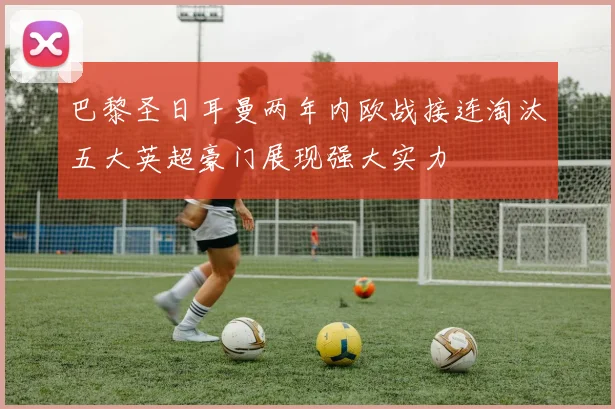 巴黎圣日耳曼两年内欧战接连淘汰五大英超豪门展现强大实力