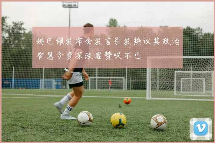 姆巴佩发布会发言引发热议其政治智慧令资深政客赞叹不已