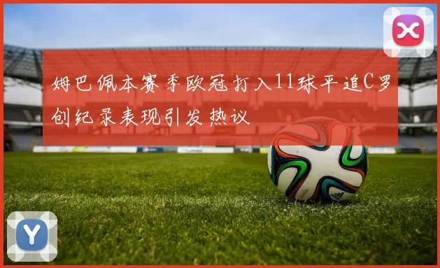 姆巴佩本赛季欧冠打入11球平追C罗创纪录表现引发热议