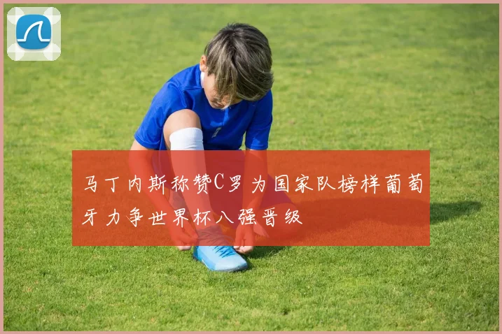 马丁内斯称赞C罗为国家队榜样葡萄牙力争世界杯八强晋级