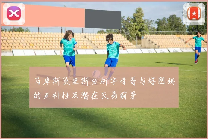 马库斯莫里斯分析字母哥与塔图姆的互补性及潜在交易前景