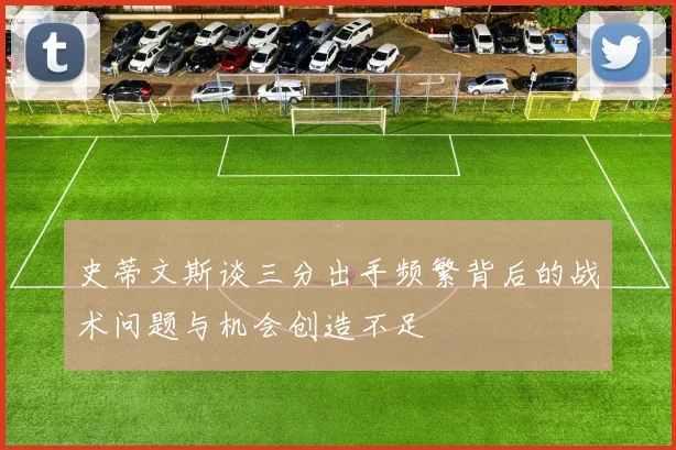 史蒂文斯谈三分出手频繁背后的战术问题与机会创造不足