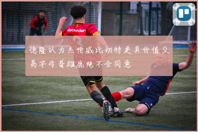 德隆认为杰伦威比切特更具价值交易字母哥雄鹿绝不会同意