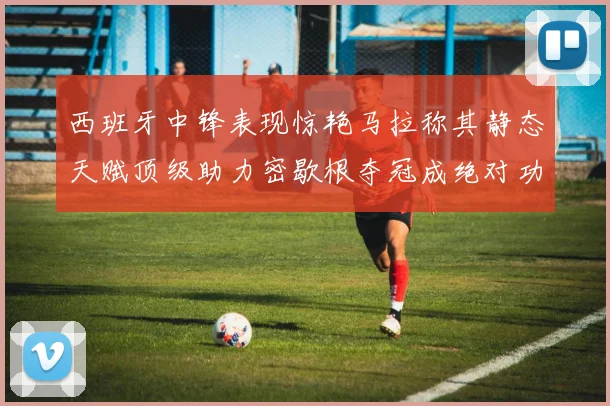 西班牙中锋表现惊艳马拉称其静态天赋顶级助力密歇根夺冠成绝对功臣