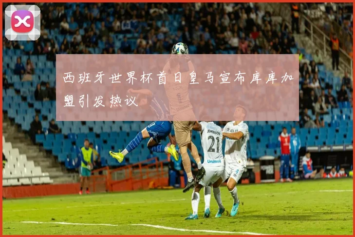 西班牙世界杯首日皇马宣布库库加盟引发热议