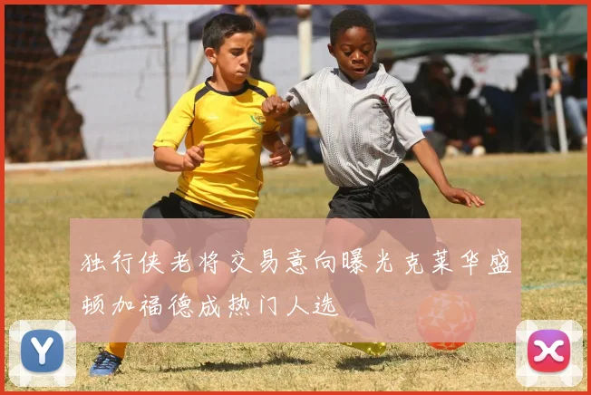 独行侠老将交易意向曝光克莱华盛顿加福德成热门人选