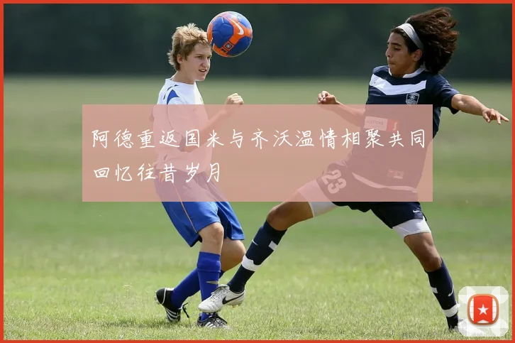 阿德重返国米与齐沃温情相聚共同回忆往昔岁月