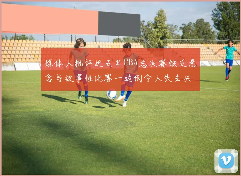 媒体人批评近五年CBA总决赛缺乏悬念与故事性比赛一边倒令人失去兴趣