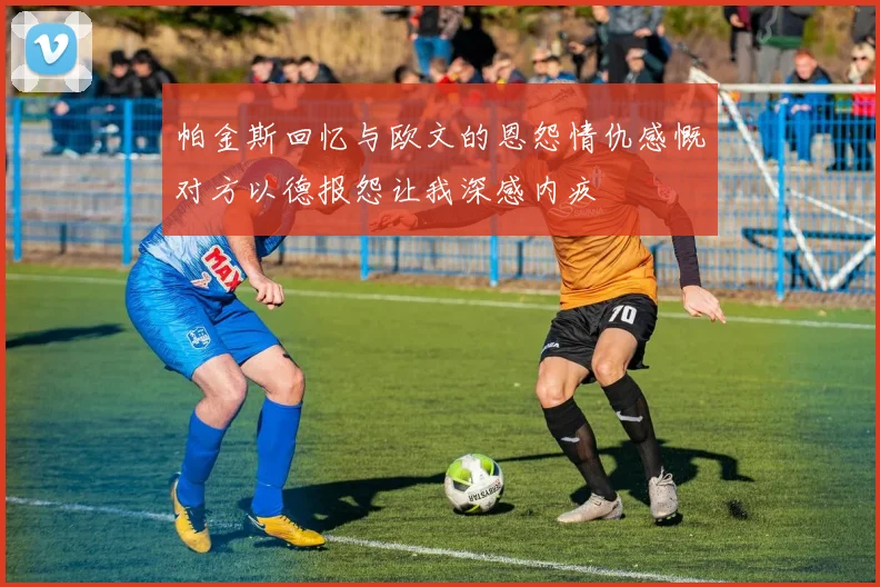 帕金斯回忆与欧文的恩怨情仇感慨对方以德报怨让我深感内疚