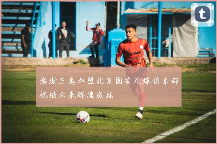 感谢王禹加盟北京国安足球俱乐部祝福未来辉煌成就