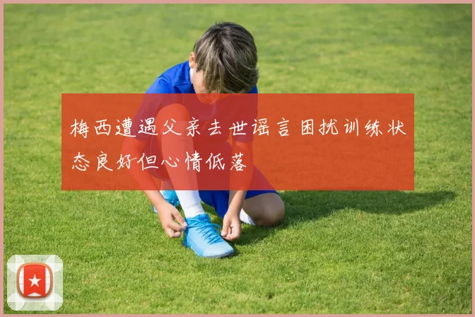 梅西遭遇父亲去世谣言困扰训练状态良好但心情低落