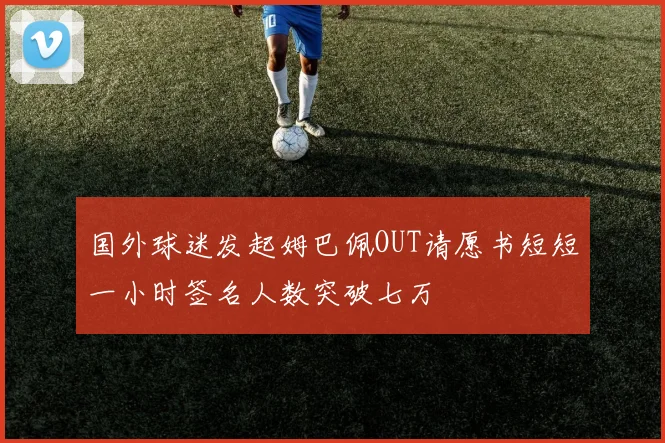 国外球迷发起姆巴佩OUT请愿书短短一小时签名人数突破七万