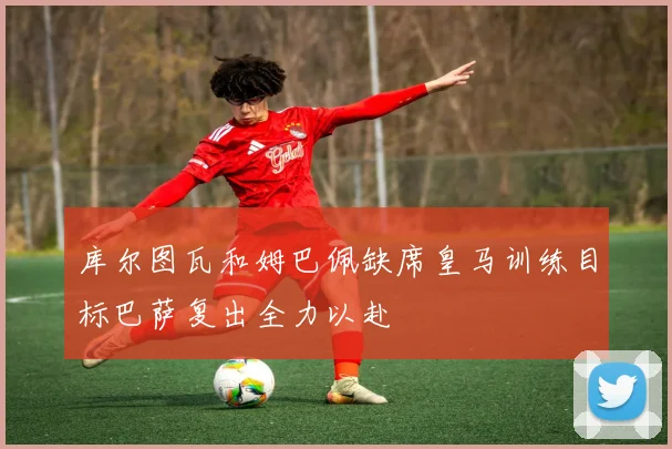 库尔图瓦和姆巴佩缺席皇马训练目标巴萨复出全力以赴