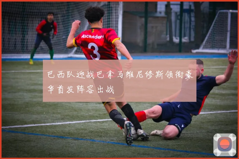 巴西队迎战巴拿马维尼修斯领衔豪华首发阵容出战