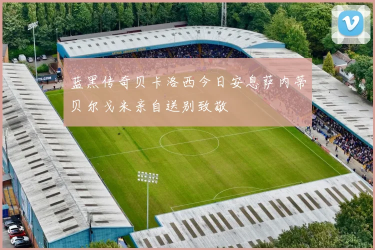蓝黑传奇贝卡洛西今日安息萨内蒂贝尔戈米亲自送别致敬
