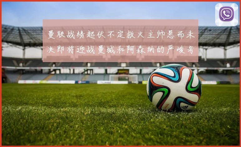 曼联战绩起伏不定救火主帅悬而未决即将迎战曼城和阿森纳的严峻考验