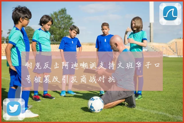 耐克反击阿迪嘲讽支持文班华子口号被篡改引发商战对抗