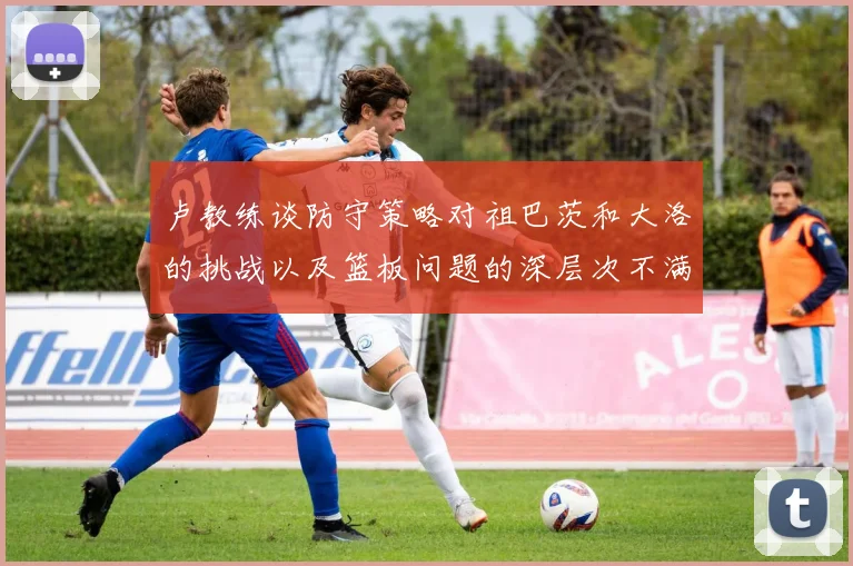 卢教练谈防守策略对祖巴茨和大洛的挑战以及篮板问题的深层次不满