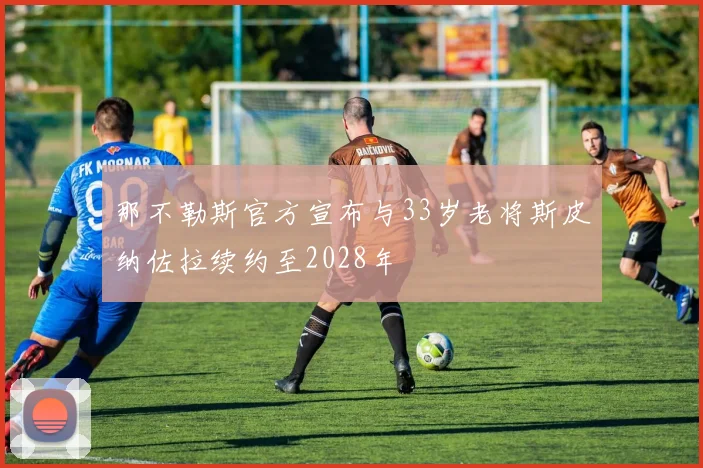 那不勒斯官方宣布与33岁老将斯皮纳佐拉续约至2028年