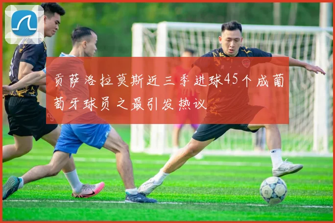 贡萨洛拉莫斯近三季进球45个成葡萄牙球员之最引发热议